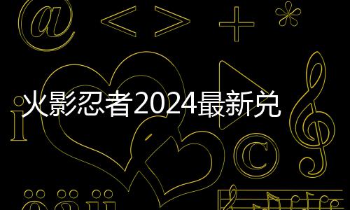 火影有效兑换兑换码 码一览忍者最新