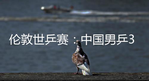 亚队大利挺进3比伦敦男乒中国0战世乒赛胜澳强